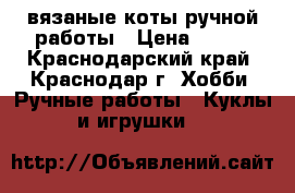 вязаные коты ручной работы › Цена ­ 250 - Краснодарский край, Краснодар г. Хобби. Ручные работы » Куклы и игрушки   